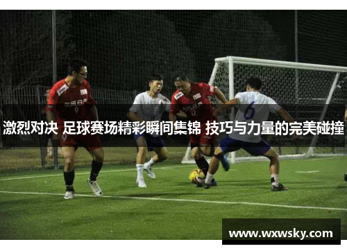 激烈对决 足球赛场精彩瞬间集锦 技巧与力量的完美碰撞