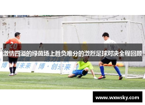 激情四溢的绿茵场上胜负难分的激烈足球对决全程回顾